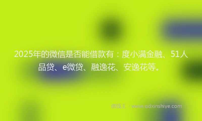 2025年的微信是否能借款有：度小满金融、51人品贷、e微贷、融逸花、安逸花等。
