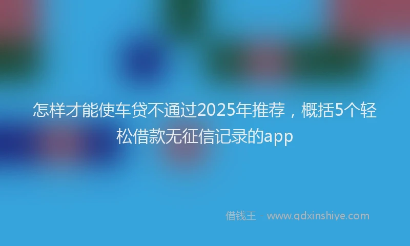 怎样才能使车贷不通过2025年推荐，概括5个轻松借款无征信记录的app