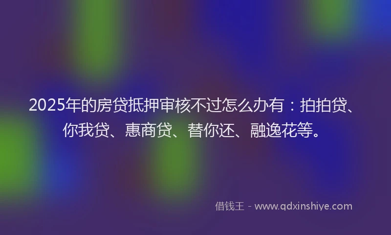 2025年的房贷抵押审核不过怎么办有：拍拍贷、你我贷、惠商贷、替你还、融逸花等。