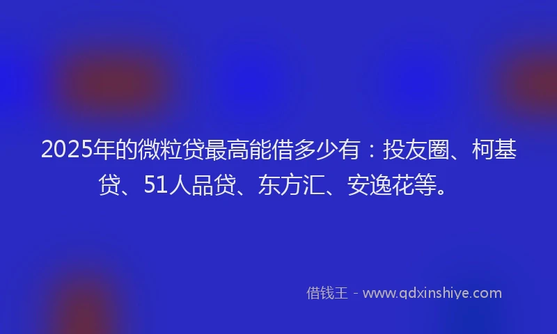 2025年的微粒贷最高能借多少有：投友圈、柯基贷、51人品贷、东方汇、安逸花等。