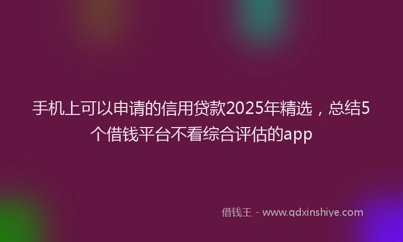 手机上可以申请的信用贷款2025年精选，总结5个借钱平台不看综合评估的app