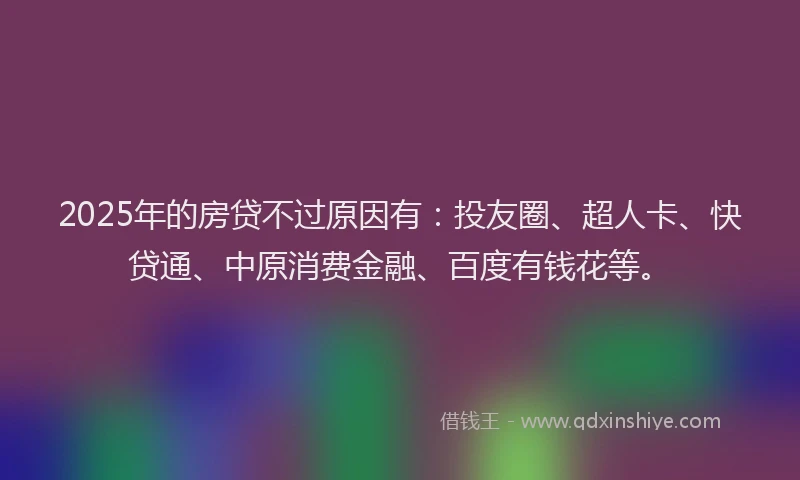 2025年的房贷不过原因有：投友圈、超人卡、快贷通、中原消费金融、百度有钱花等。