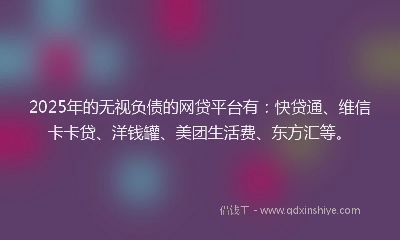 2025年的无视负债的网贷平台有：快贷通、维信卡卡贷、洋钱罐、美团生活费、东方汇等。