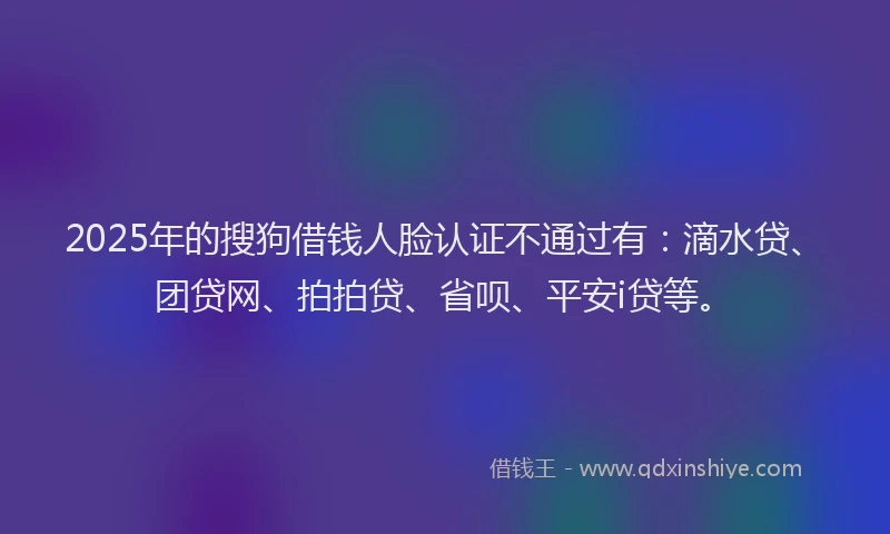 2025年的搜狗借钱人脸认证不通过有：滴水贷、团贷网、拍拍贷、省呗、平安i贷等。