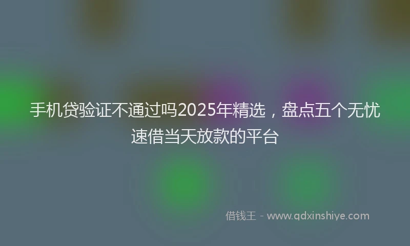 手机贷验证不通过吗2025年精选，盘点五个无忧速借当天放款的平台