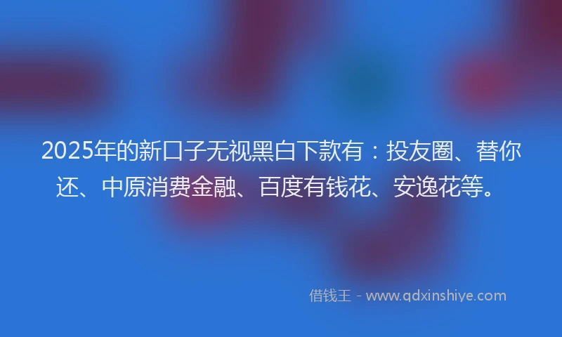 2025年的新口子无视黑白下款有：投友圈、替你还、中原消费金融、百度有钱花、安逸花等。