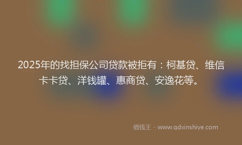 2025年的找担保公司贷款被拒有：柯基贷、维信卡卡贷、洋钱罐、惠商贷、安逸花等。