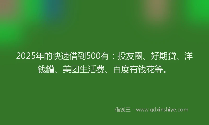 2025年的快速借到500有：投友圈、好期贷、洋钱罐、美团生活费、百度有钱花等。