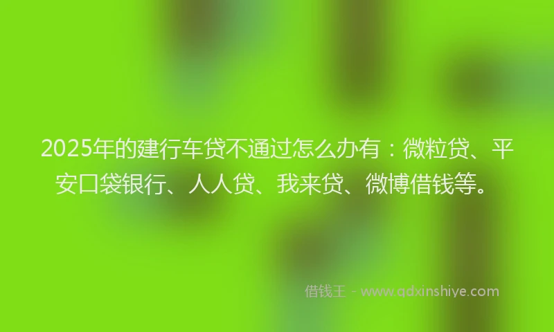 2025年的建行车贷不通过怎么办有：微粒贷、平安口袋银行、人人贷、我来贷、微博借钱等。