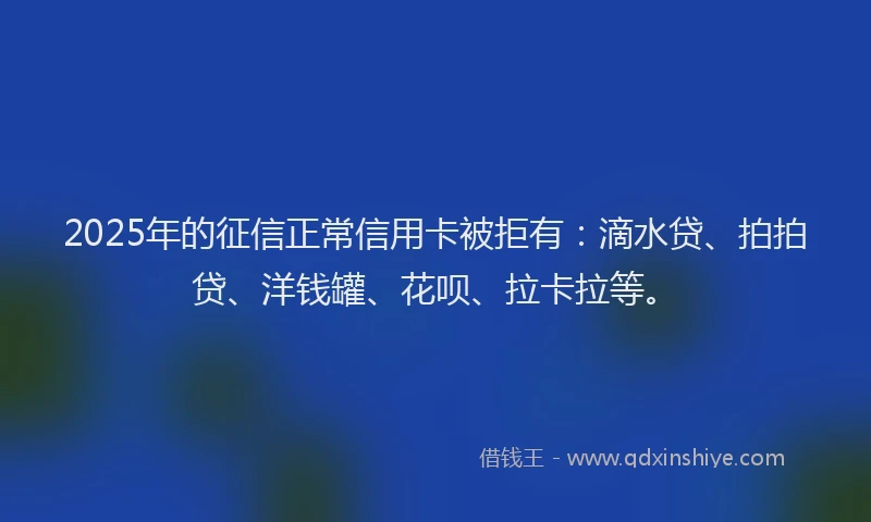2025年的征信正常信用卡被拒有：滴水贷、拍拍贷、洋钱罐、花呗、拉卡拉等。