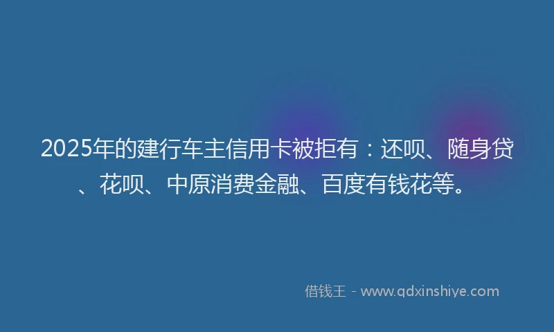 2025年的建行车主信用卡被拒有：还呗、随身贷、花呗、中原消费金融、百度有钱花等。