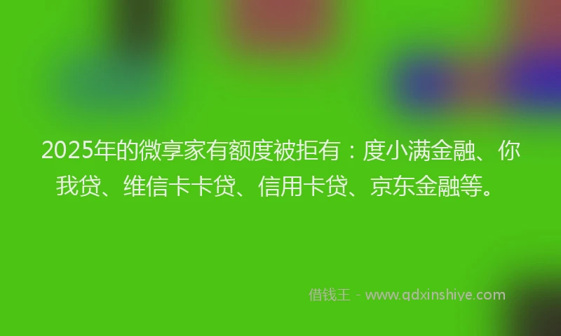 2025年的微享家有额度被拒有：度小满金融、你我贷、维信卡卡贷、信用卡贷、京东金融等。