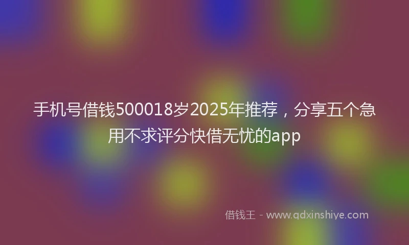 手机号借钱500018岁2025年推荐，分享五个急用不求评分快借无忧的app