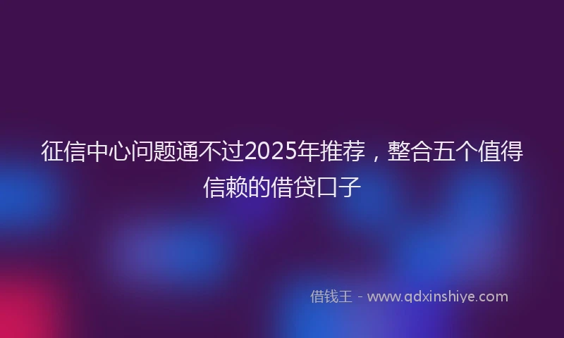 征信中心问题通不过2025年推荐，整合五个值得信赖的借贷口子