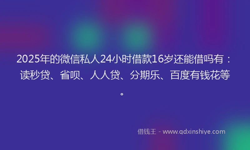2025年的微信私人24小时借款16岁还能借吗有：读秒贷、省呗、人人贷、分期乐、百度有钱花等。