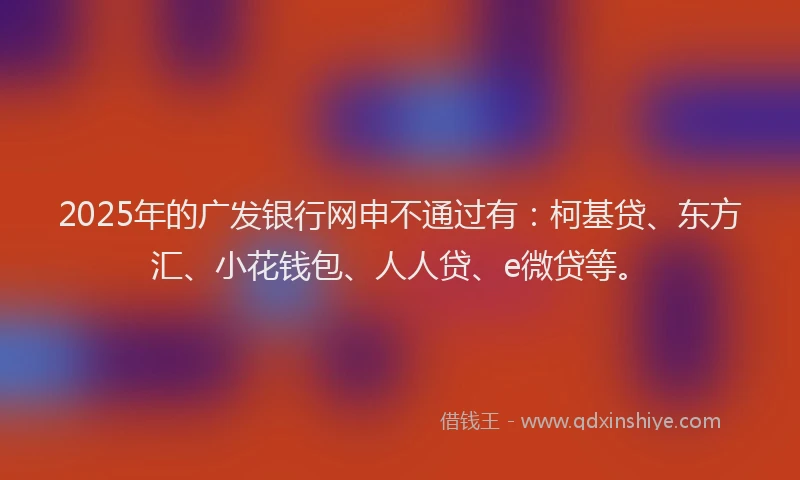 2025年的广发银行网申不通过有：柯基贷、东方汇、小花钱包、人人贷、e微贷等。