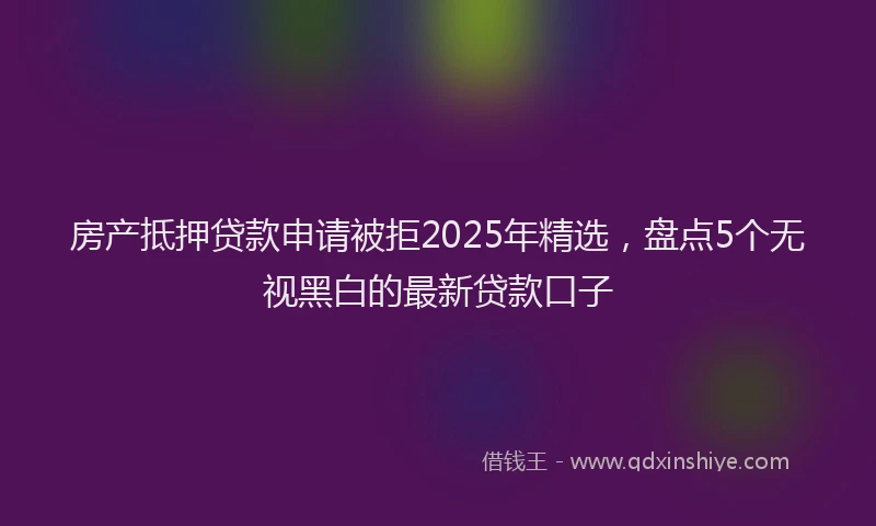 房产抵押贷款申请被拒2025年精选，盘点5个无视黑白的最新贷款口子