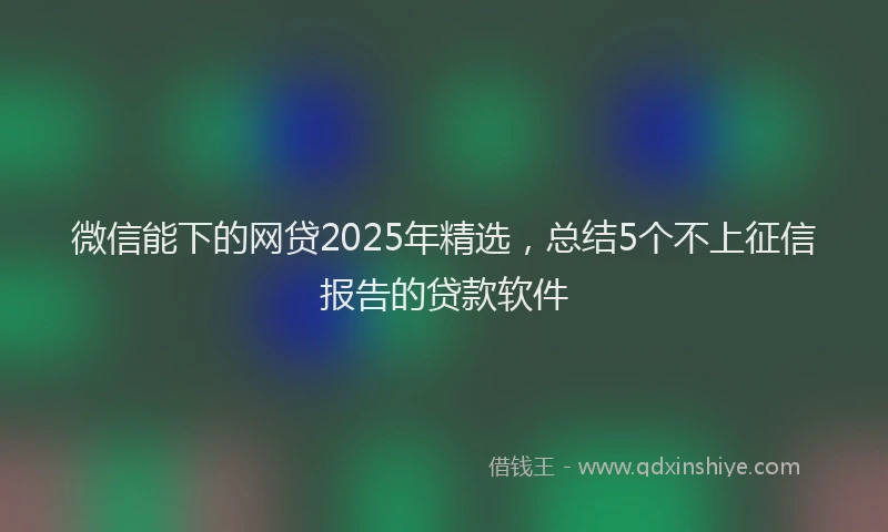 微信能下的网贷2025年精选，总结5个不上征信报告的贷款软件
