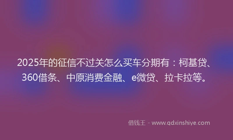 2025年的征信不过关怎么买车分期有：柯基贷、360借条、中原消费金融、e微贷、拉卡拉等。