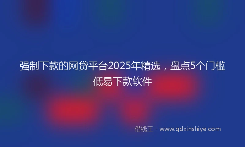 强制下款的网贷平台2025年精选，盘点5个门槛低易下款软件