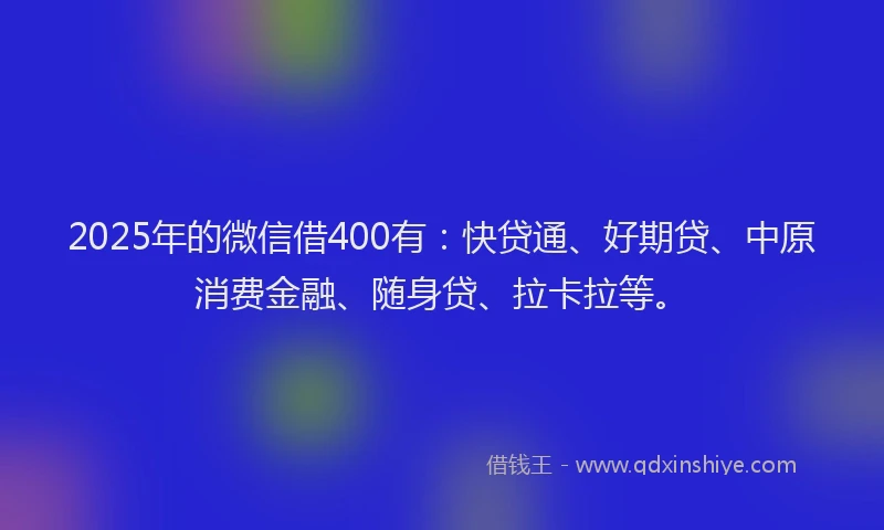 2025年的微信借400有：快贷通、好期贷、中原消费金融、随身贷、拉卡拉等。