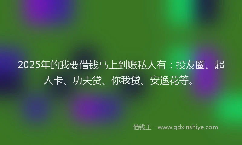 2025年的我要借钱马上到账私人有：投友圈、超人卡、功夫贷、你我贷、安逸花等。