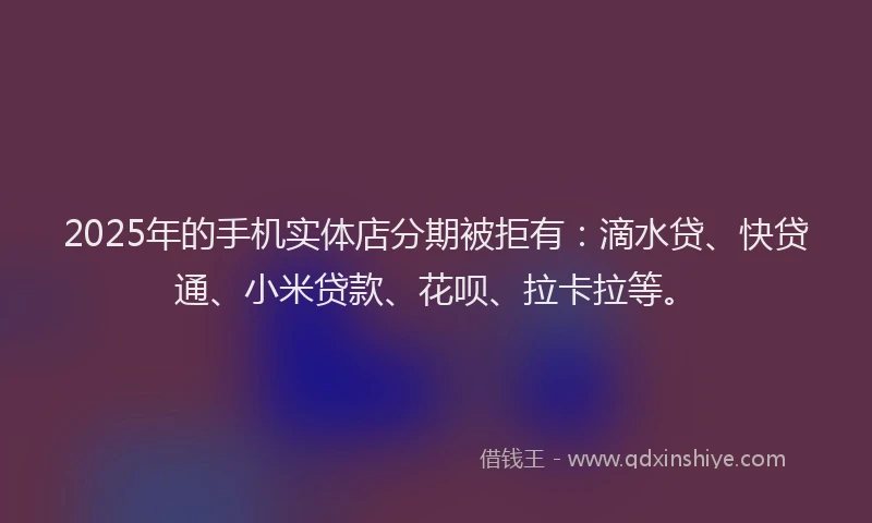 2025年的手机实体店分期被拒有：滴水贷、快贷通、小米贷款、花呗、拉卡拉等。