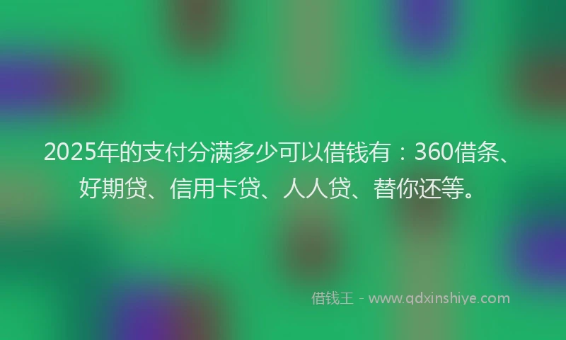 2025年的支付分满多少可以借钱有：360借条、好期贷、信用卡贷、人人贷、替你还等。