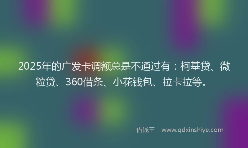 2025年的广发卡调额总是不通过有：柯基贷、微粒贷、360借条、小花钱包、拉卡拉等。