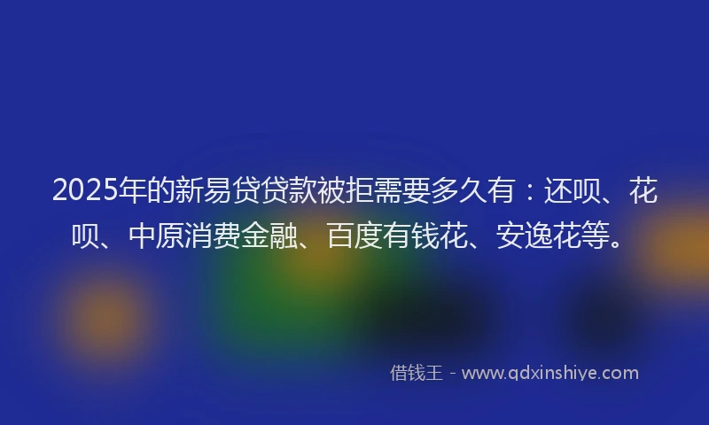 2025年的新易贷贷款被拒需要多久有：还呗、花呗、中原消费金融、百度有钱花、安逸花等。
