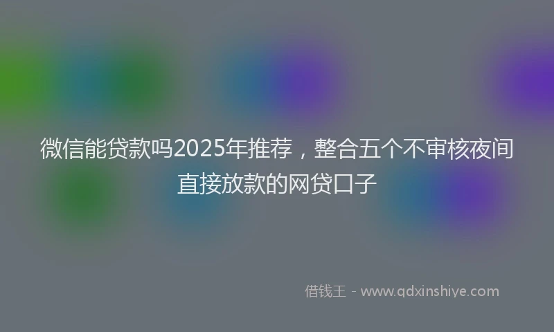 微信能贷款吗2025年推荐，整合五个不审核夜间直接放款的网贷口子