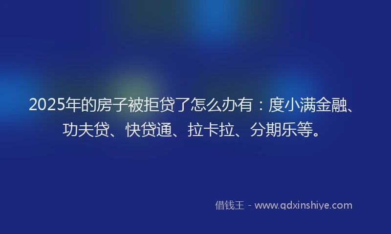 2025年的房子被拒贷了怎么办有：度小满金融、功夫贷、快贷通、拉卡拉、分期乐等。