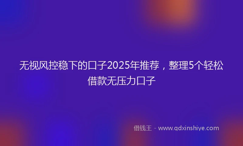 无视风控稳下的口子2025年推荐，整理5个轻松借款无压力口子
