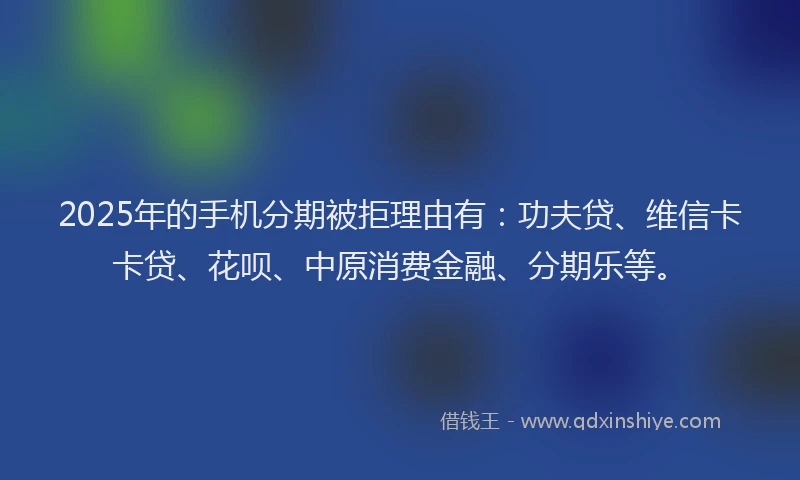 2025年的手机分期被拒理由有：功夫贷、维信卡卡贷、花呗、中原消费金融、分期乐等。