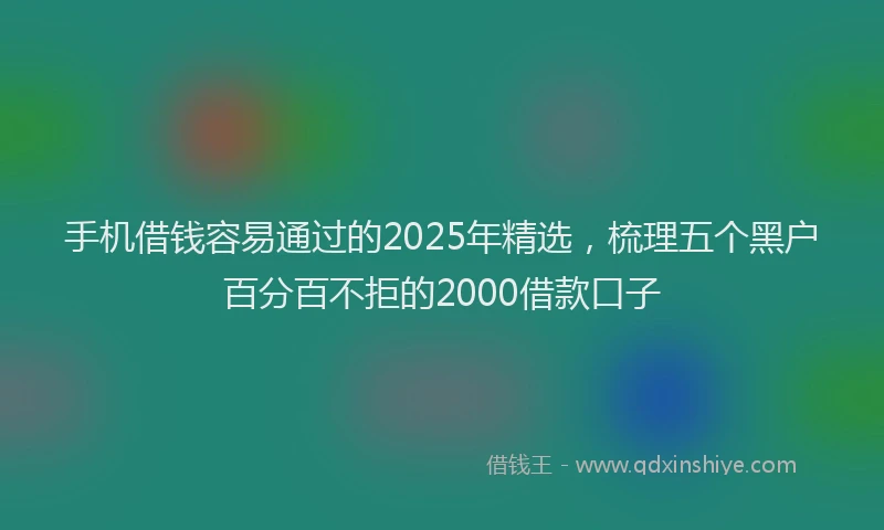 手机借钱容易通过的2025年精选，梳理五个黑户百分百不拒的2000借款口子