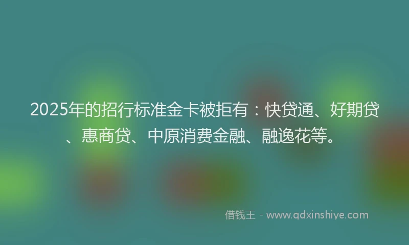 2025年的招行标准金卡被拒有：快贷通、好期贷、惠商贷、中原消费金融、融逸花等。
