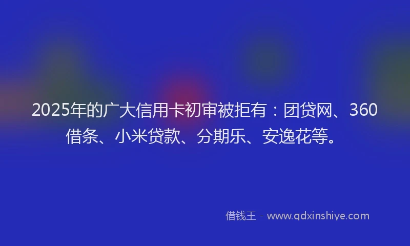 2025年的广大信用卡初审被拒有：团贷网、360借条、小米贷款、分期乐、安逸花等。