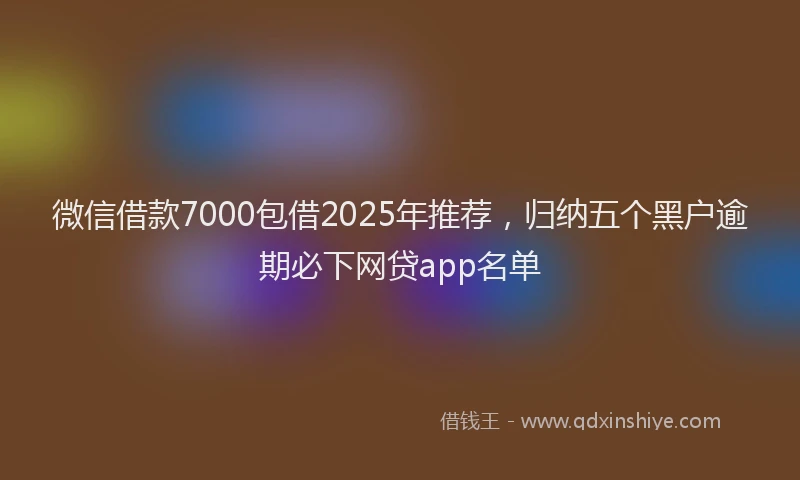 微信借款7000包借2025年推荐，归纳五个黑户逾期必下网贷app名单