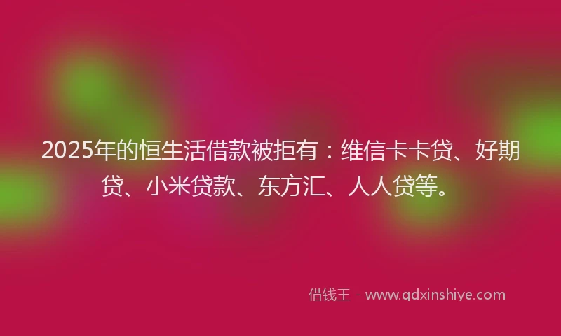 2025年的恒生活借款被拒有：维信卡卡贷、好期贷、小米贷款、东方汇、人人贷等。