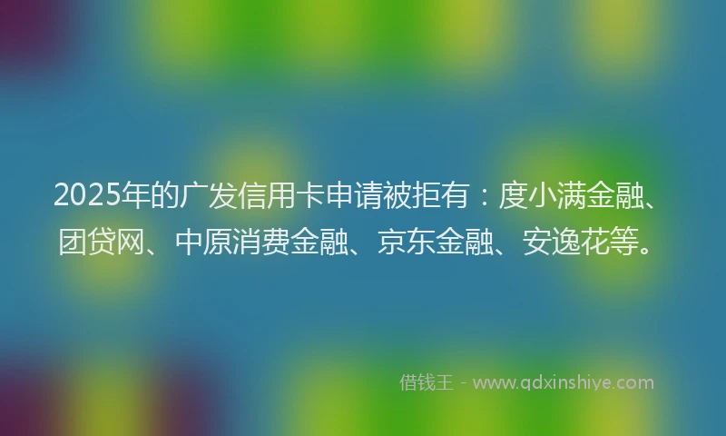 2025年的广发信用卡申请被拒有：度小满金融、团贷网、中原消费金融、京东金融、安逸花等。