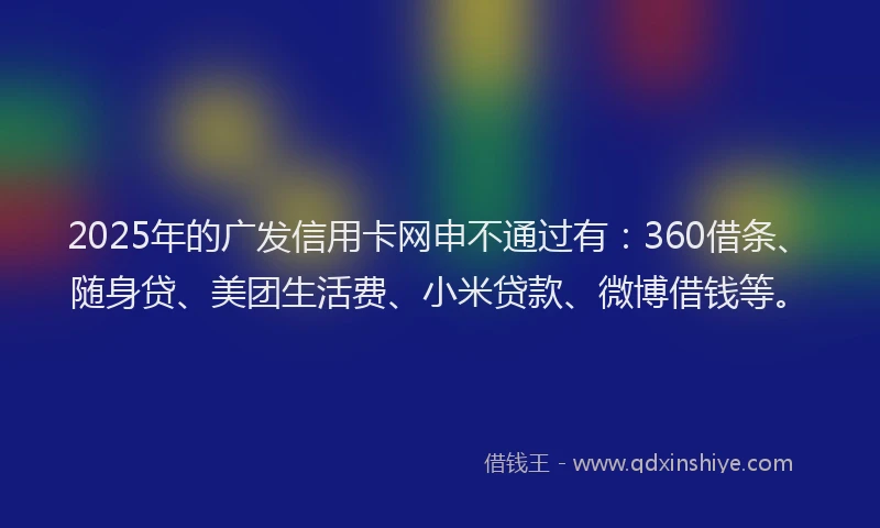 2025年的广发信用卡网申不通过有：360借条、随身贷、美团生活费、小米贷款、微博借钱等。