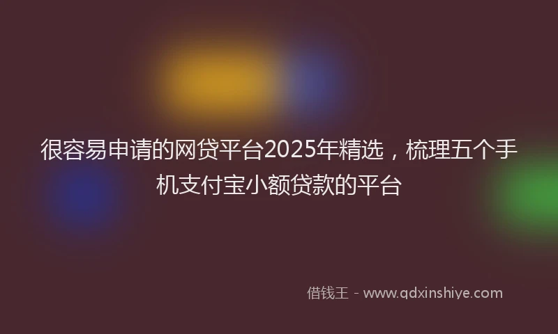 很容易申请的网贷平台2025年精选，梳理五个手机支付宝小额贷款的平台
