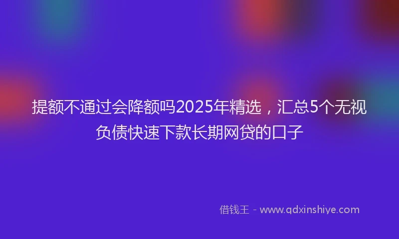 提额不通过会降额吗2025年精选，汇总5个无视负债快速下款长期网贷的口子