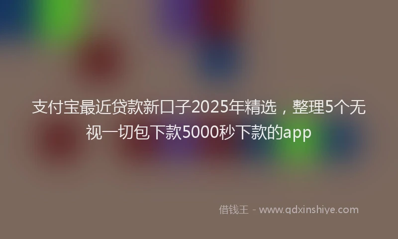 支付宝最近贷款新口子2025年精选，整理5个无视一切包下款5000秒下款的app