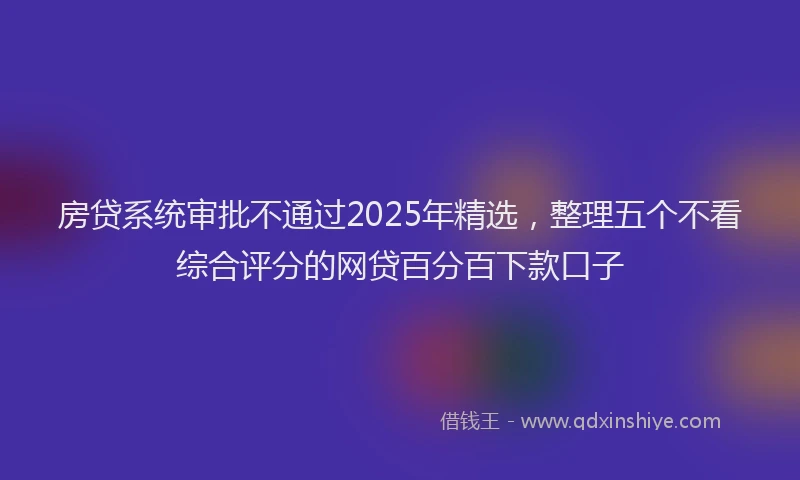 房贷系统审批不通过2025年精选，整理五个不看综合评分的网贷百分百下款口子
