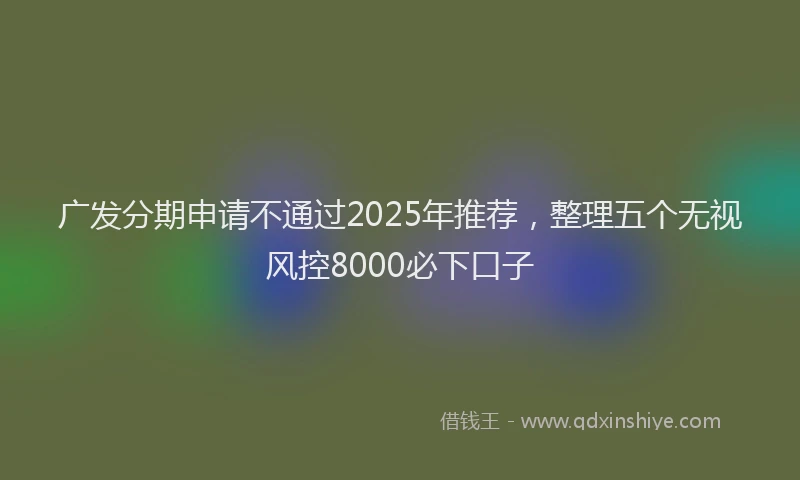 广发分期申请不通过2025年推荐，整理五个无视风控8000必下口子