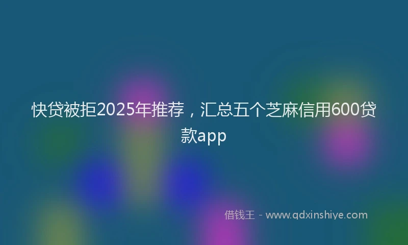 快贷被拒2025年推荐，汇总五个芝麻信用600贷款app