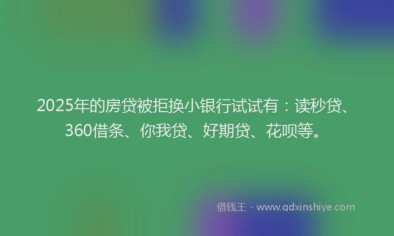 2025年的房贷被拒换小银行试试有：读秒贷、360借条、你我贷、好期贷、花呗等。