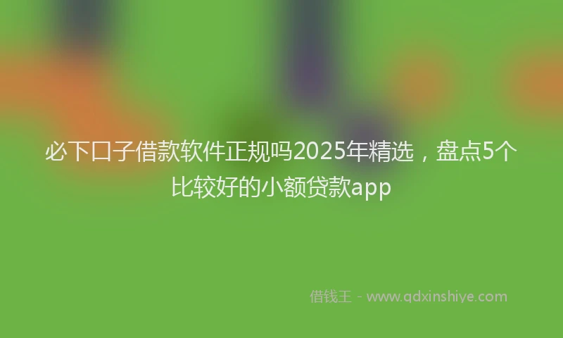 必下口子借款软件正规吗2025年精选，盘点5个比较好的小额贷款app