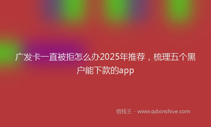 广发卡一直被拒怎么办2025年推荐，梳理五个黑户能下款的app